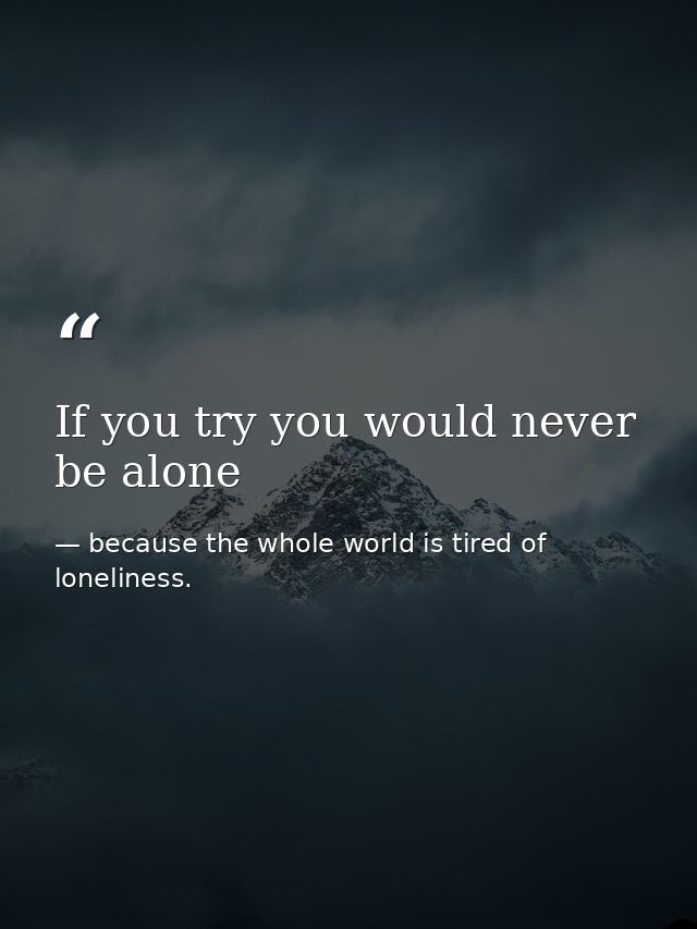 If you try you would never be alone — because the whole world is tired of loneliness.
