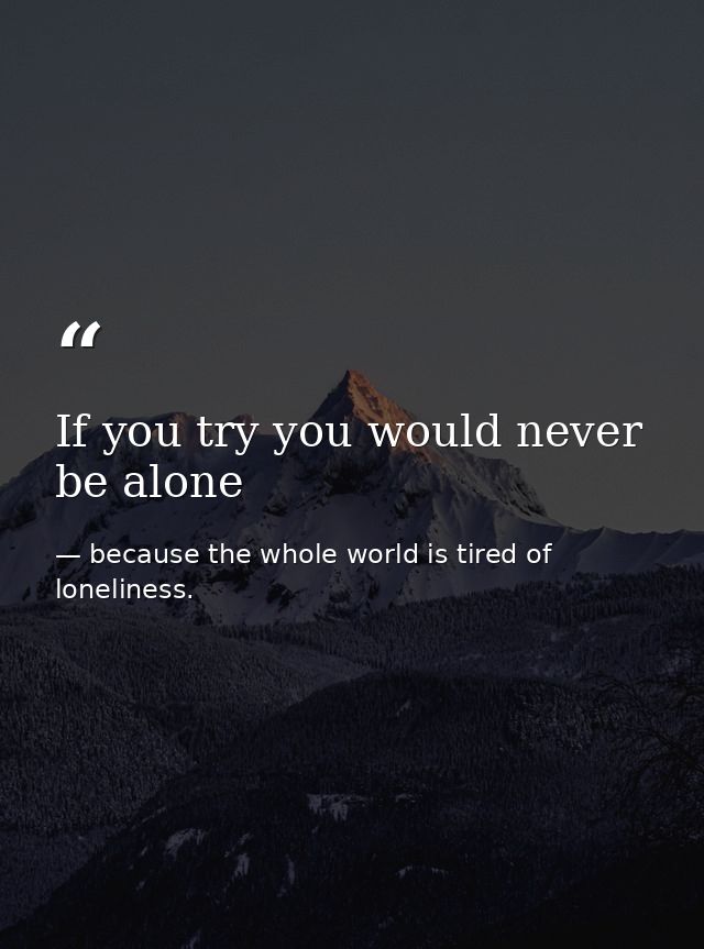 If you try you would never be alone — because the whole world is tired of loneliness.