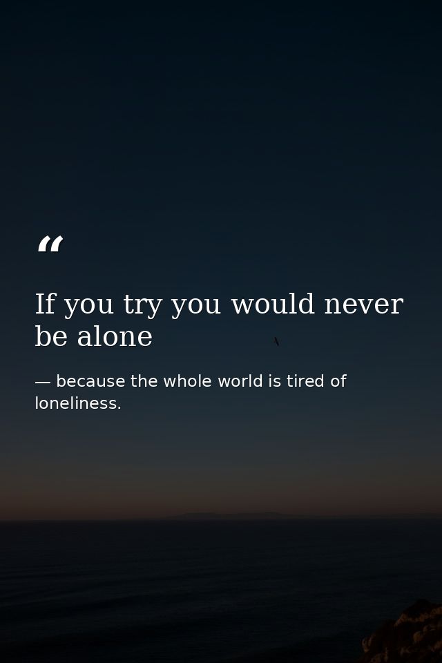 If you try you would never be alone — because the whole world is tired of loneliness.