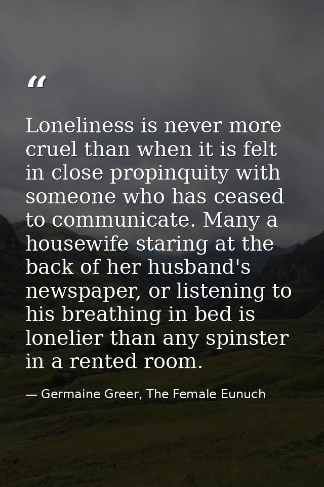 Loneliness is never more cruel than when it is felt in close propinquity with someone who has ceased to communicate. Man — Germaine Greer, The Female Eunuch