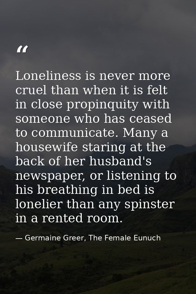 Loneliness is never more cruel than when it is felt in close propinquity with someone who has ceased to communicate. Man — Germaine Greer, The Female Eunuch