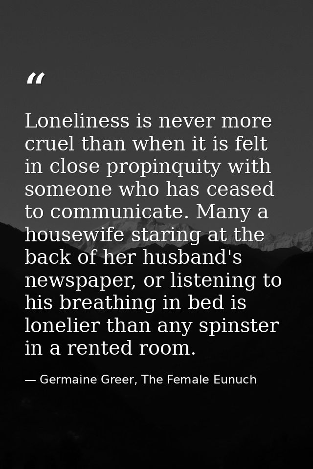 Loneliness is never more cruel than when it is felt in close propinquity with someone who has ceased to communicate. Man — Germaine Greer, The Female Eunuch