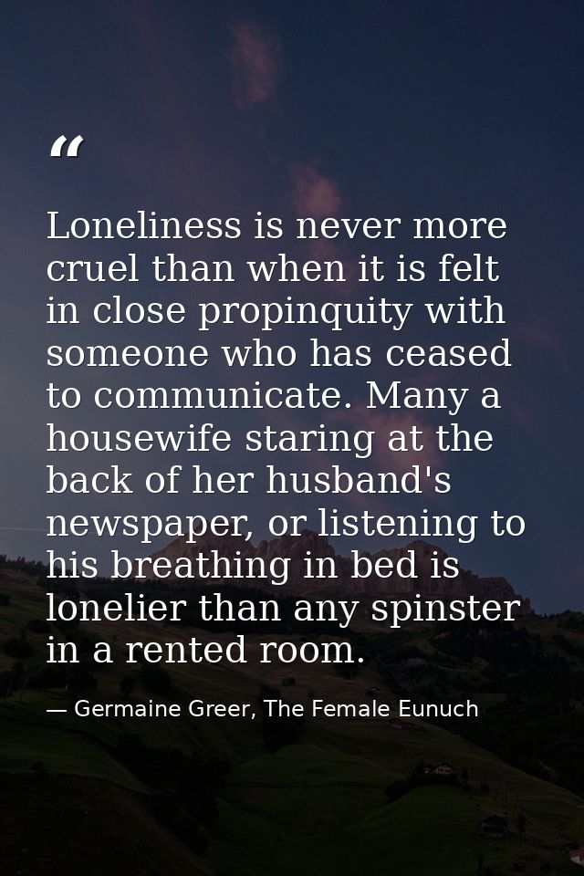 Loneliness is never more cruel than when it is felt in close propinquity with someone who has ceased to communicate. Man — Germaine Greer, The Female Eunuch