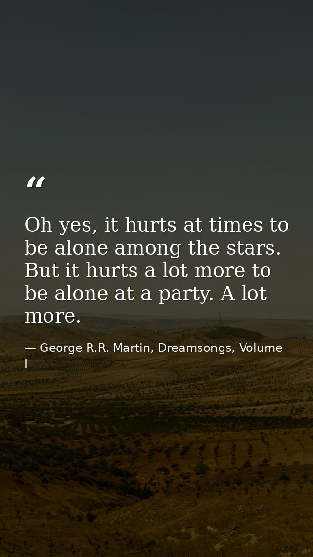Oh yes, it hurts at times to be alone among the stars. But it hurts a lot more to be alone at a party. A lot more. — George R.R. Martin, Dreamsongs, Volume I