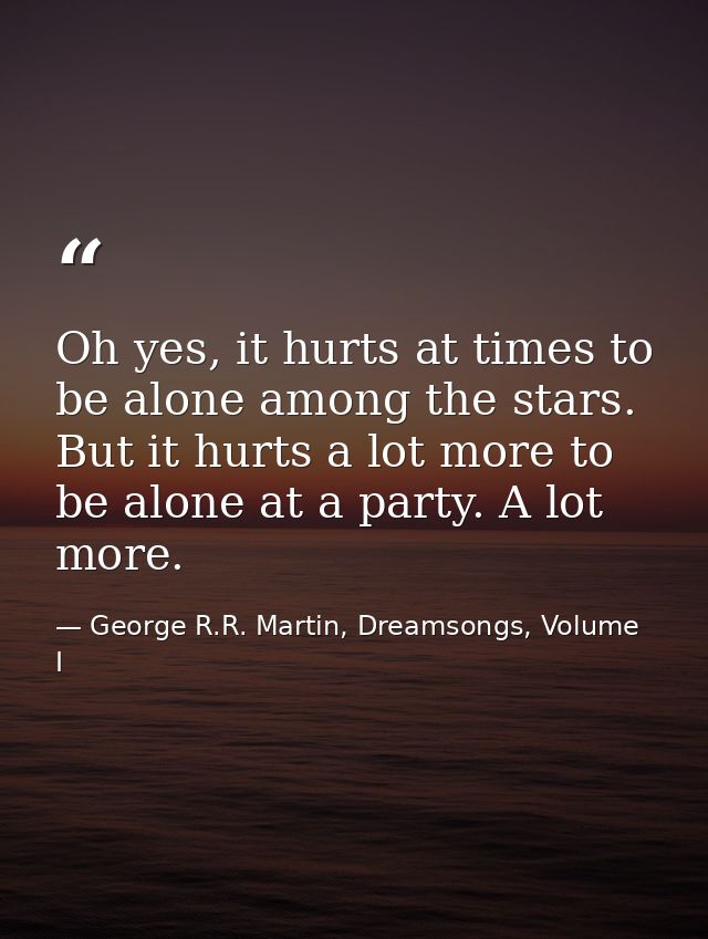 Oh yes, it hurts at times to be alone among the stars. But it hurts a lot more to be alone at a party. A lot more. — George R.R. Martin, Dreamsongs, Volume I