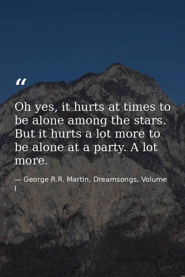 Oh yes, it hurts at times to be alone among the stars. But it hurts a lot more to be alone at a party. A lot more. — George R.R. Martin, Dreamsongs, Volume I