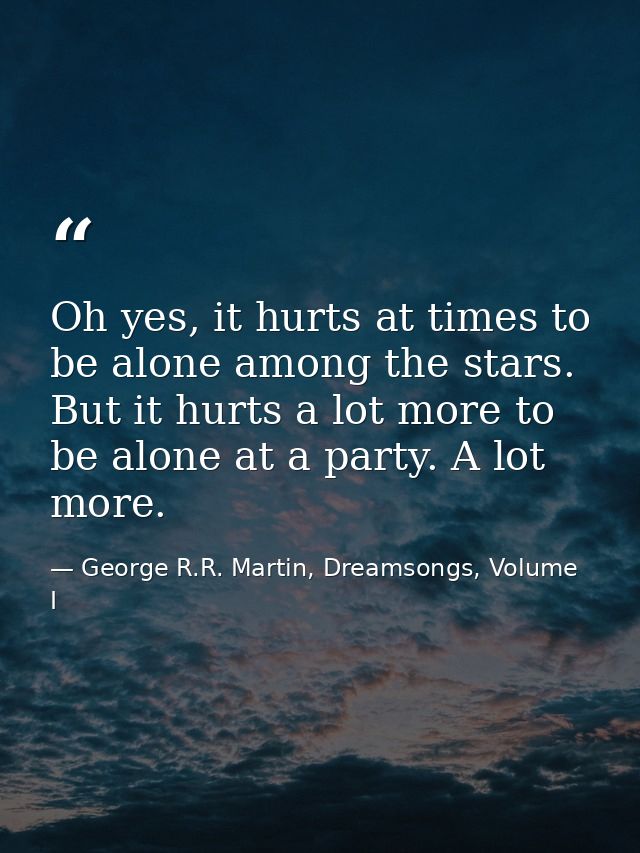 Oh yes, it hurts at times to be alone among the stars. But it hurts a lot more to be alone at a party. A lot more. — George R.R. Martin, Dreamsongs, Volume I