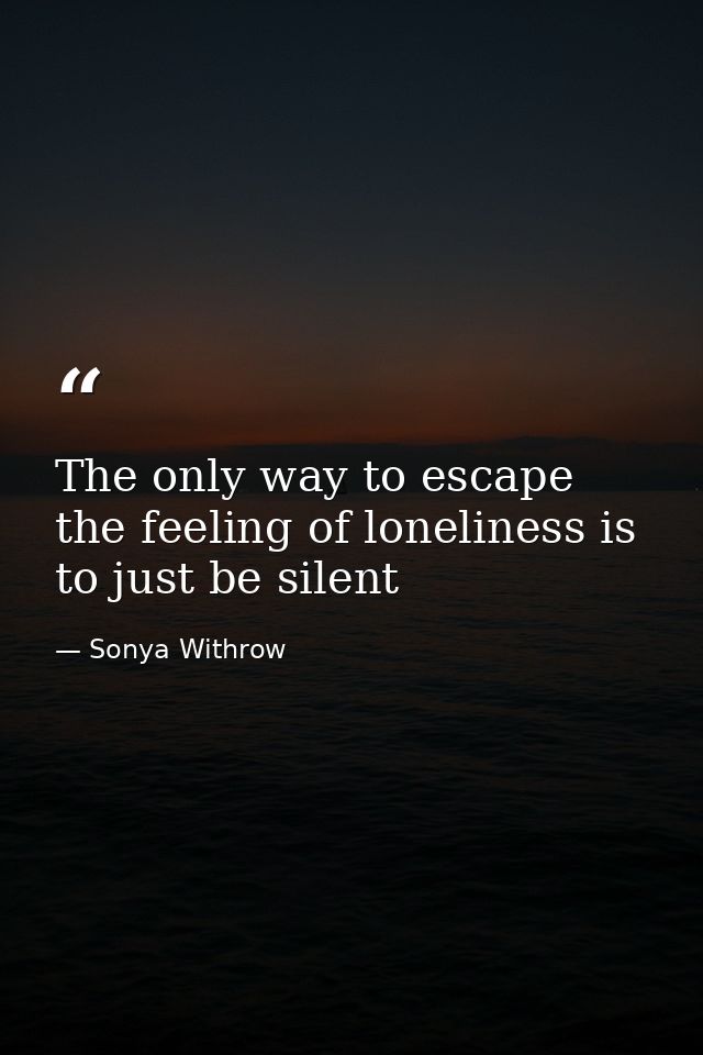 The only way to escape the feeling of loneliness is to just be silent — Sonya Withrow