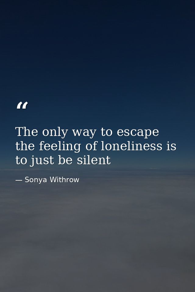 The only way to escape the feeling of loneliness is to just be silent — Sonya Withrow