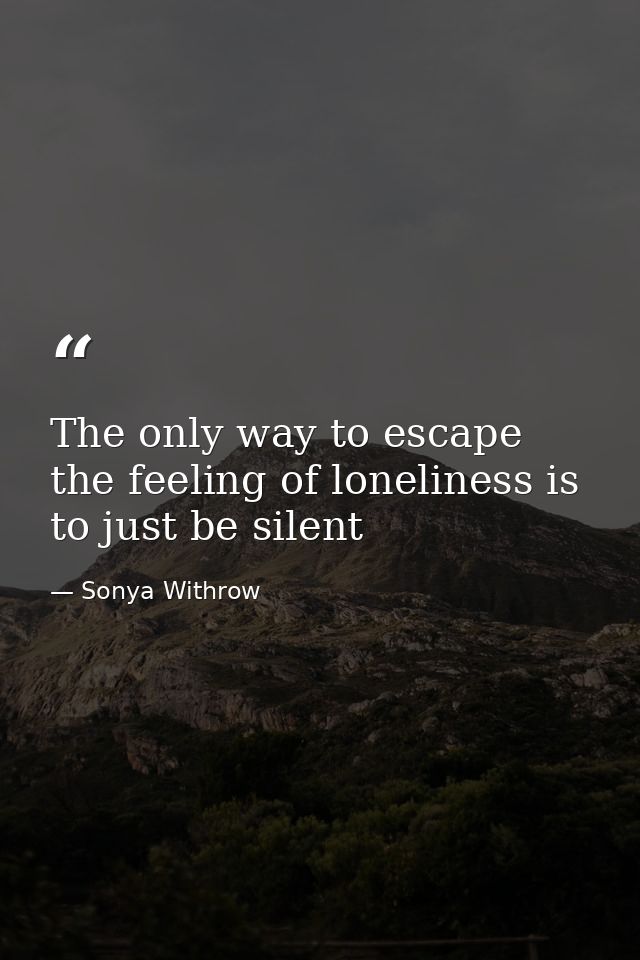 The only way to escape the feeling of loneliness is to just be silent — Sonya Withrow