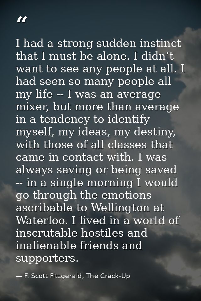 I had a strong sudden instinct that I must be alone. I didn’t want to see any people at all. I had seen so many people a — F. Scott Fitzgerald, The Crack-Up