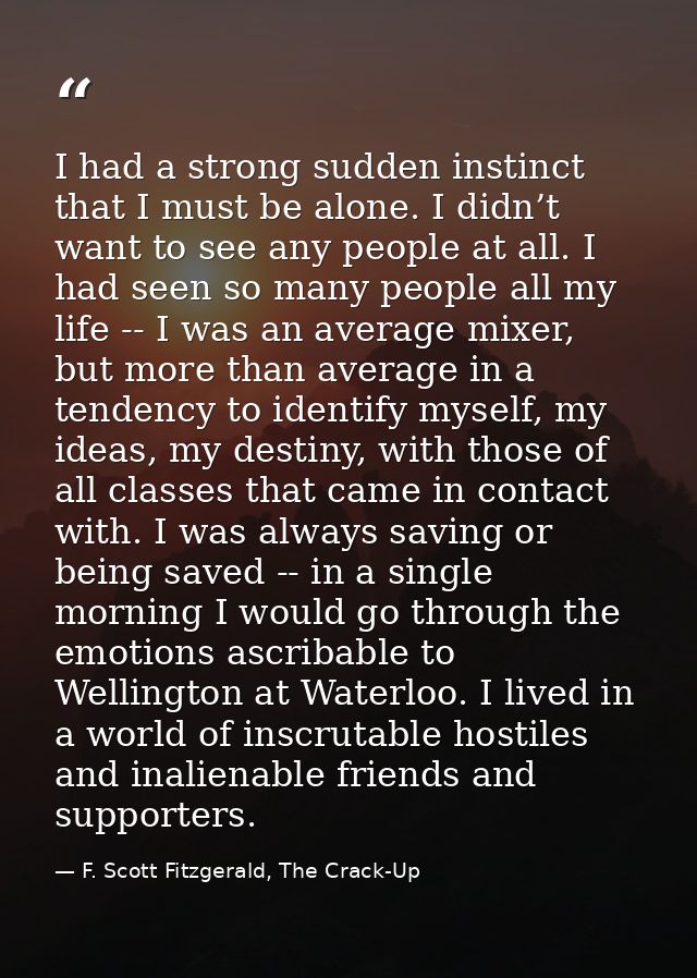 I had a strong sudden instinct that I must be alone. I didn’t want to see any people at all. I had seen so many people a — F. Scott Fitzgerald, The Crack-Up