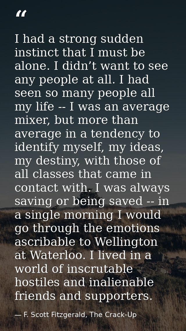 I had a strong sudden instinct that I must be alone. I didn’t want to see any people at all. I had seen so many people a — F. Scott Fitzgerald, The Crack-Up