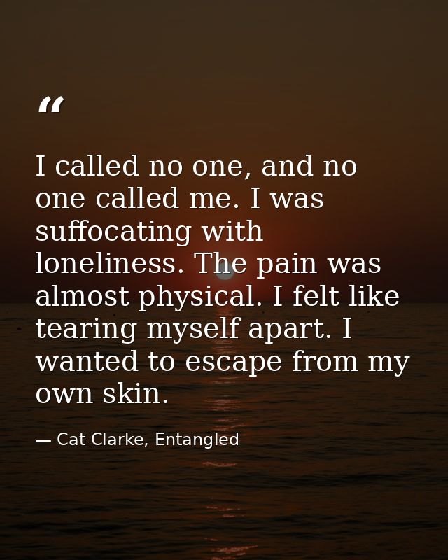 I called no one, and no one called me. I was suffocating with loneliness. The pain was almost physical. I felt like tear — Cat Clarke, Entangled
