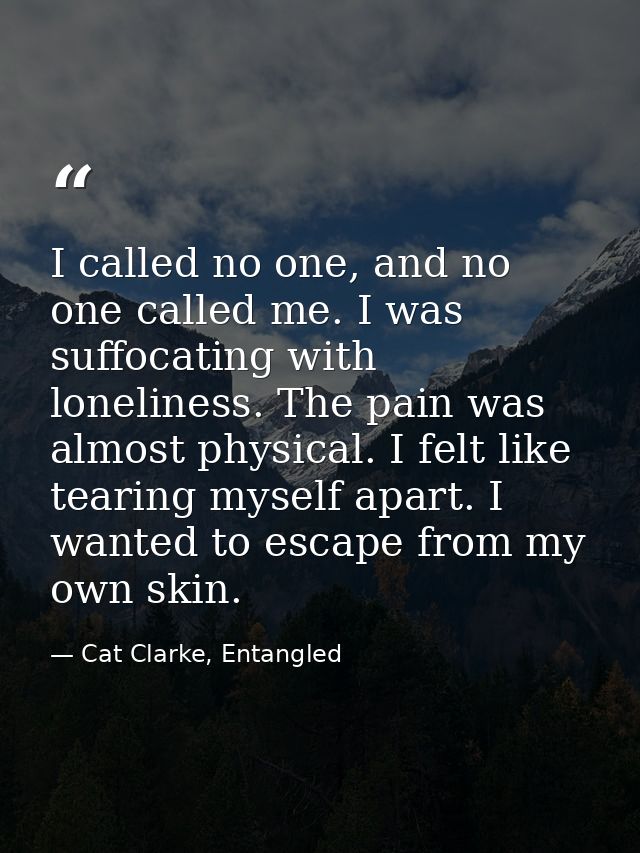 I called no one, and no one called me. I was suffocating with loneliness. The pain was almost physical. I felt like tear — Cat Clarke, Entangled