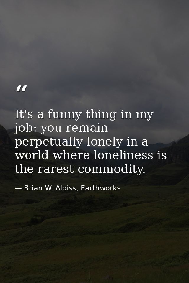 It's a funny thing in my job: you remain perpetually lonely in a world where loneliness is the rarest commodity. — Brian W. Aldiss, Earthworks