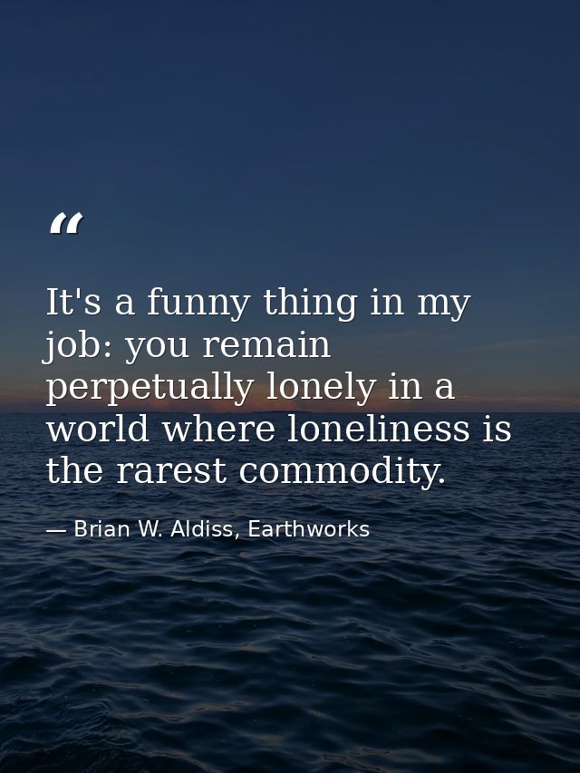 It's a funny thing in my job: you remain perpetually lonely in a world where loneliness is the rarest commodity. — Brian W. Aldiss, Earthworks