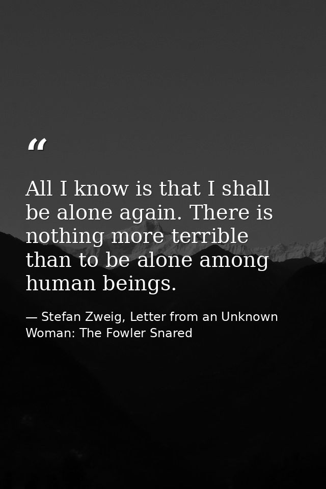 All I know is that I shall be alone again. There is nothing more terrible than to be alone among human beings. — Stefan Zweig, Letter from an Unknown Woman: The Fowler Snared