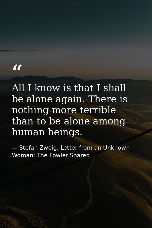 All I know is that I shall be alone again. There is nothing more terrible than to be alone among human beings. — Stefan Zweig, Letter from an Unknown Woman: The Fowler Snared