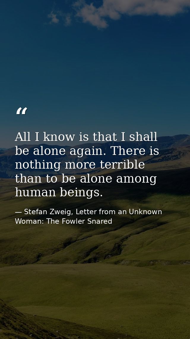 All I know is that I shall be alone again. There is nothing more terrible than to be alone among human beings. — Stefan Zweig, Letter from an Unknown Woman: The Fowler Snared