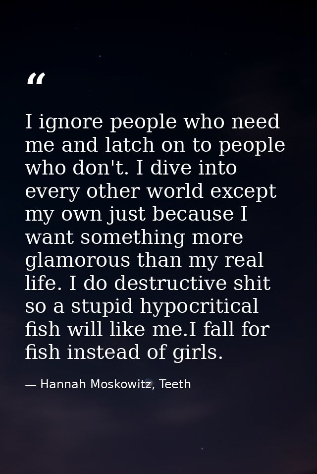 I ignore people who need me and latch on to people who don't. I dive into every other world except my own just because I — Hannah Moskowitz, Teeth