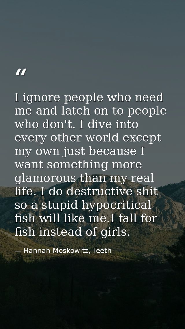 I ignore people who need me and latch on to people who don't. I dive into every other world except my own just because I — Hannah Moskowitz, Teeth