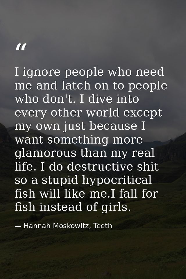 I ignore people who need me and latch on to people who don't. I dive into every other world except my own just because I — Hannah Moskowitz, Teeth