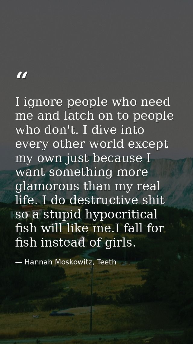 I ignore people who need me and latch on to people who don't. I dive into every other world except my own just because I — Hannah Moskowitz, Teeth