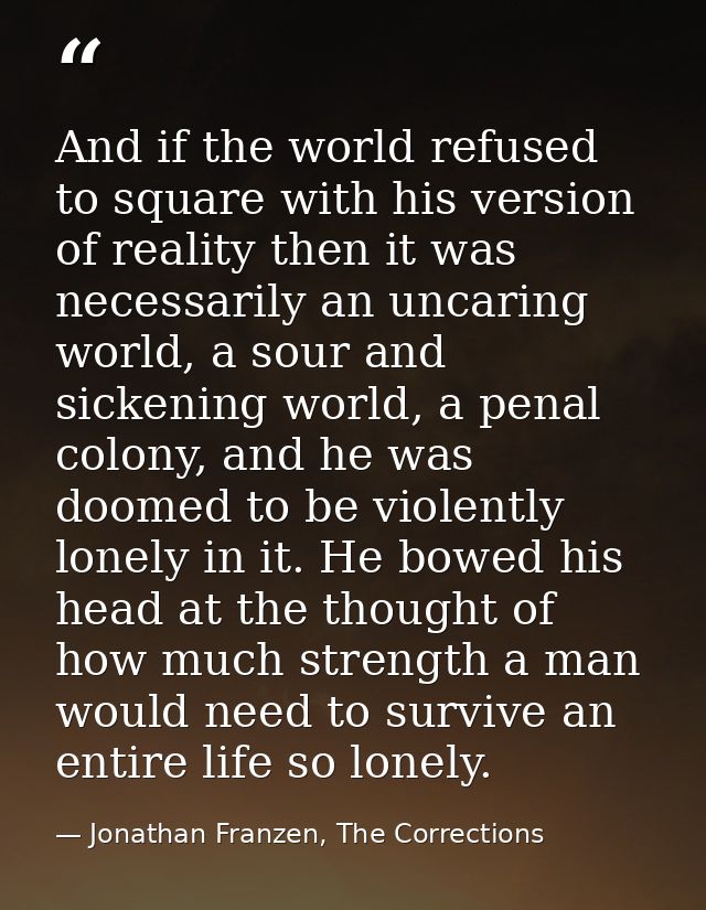 And if the world refused to square with his version of reality then it was necessarily an uncaring world, a sour and sic — Jonathan Franzen, The Corrections