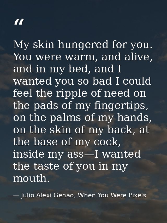 My skin hungered for you. You were warm, and alive, and in my bed, and I wanted you so bad I could feel the ripple of ne — Julio Alexi Genao, When You Were Pixels