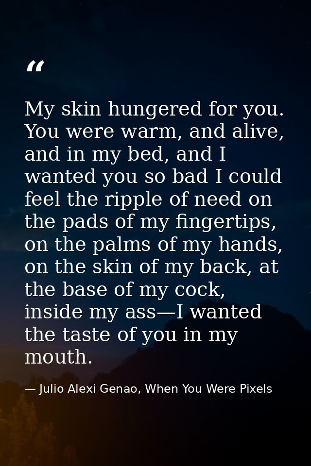 My skin hungered for you. You were warm, and alive, and in my bed, and I wanted you so bad I could feel the ripple of ne — Julio Alexi Genao, When You Were Pixels