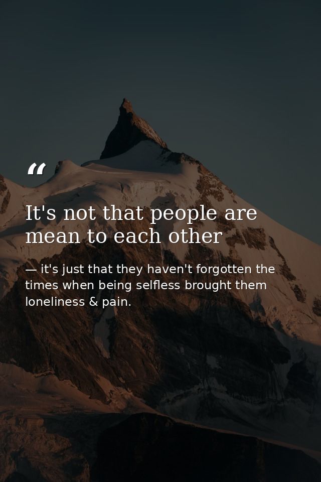 It's not that people are mean to each other — it's just that they haven't forgotten the times when being selfless brought them loneliness & pain.