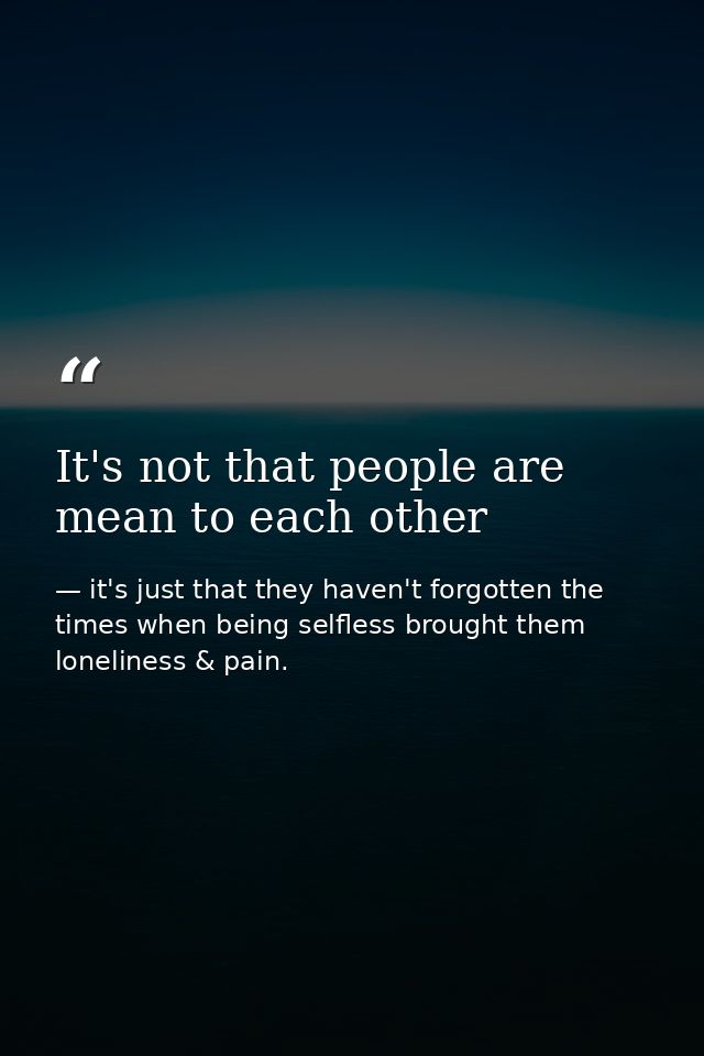 It's not that people are mean to each other — it's just that they haven't forgotten the times when being selfless brought them loneliness & pain.