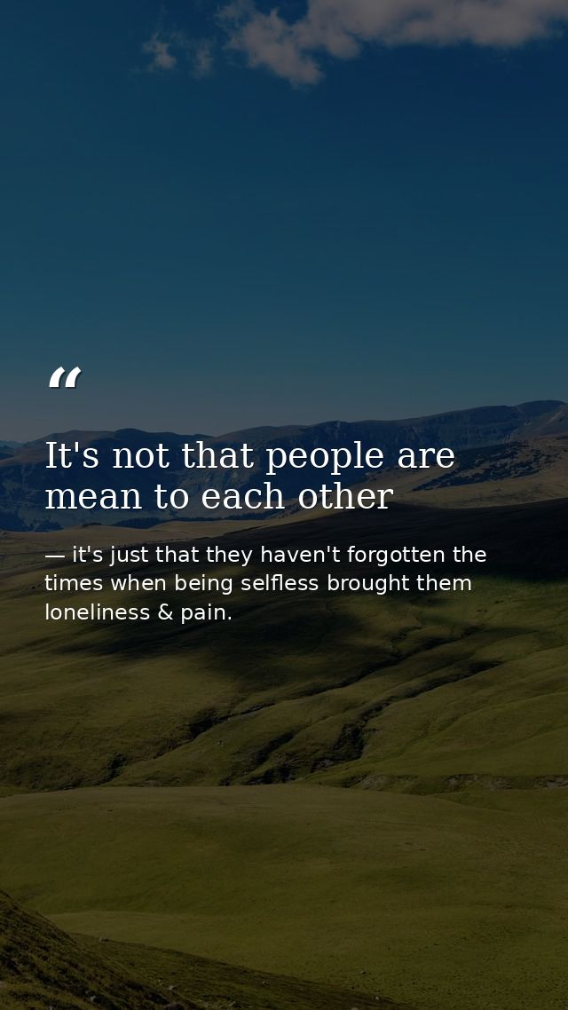 It's not that people are mean to each other — it's just that they haven't forgotten the times when being selfless brought them loneliness & pain.