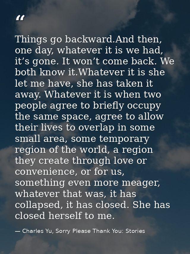 Things go backward.And then, one day, whatever it is we had, it’s gone. It won’t come back. We both know it.Whatever it  — Charles Yu, Sorry Please Thank You: Stories
