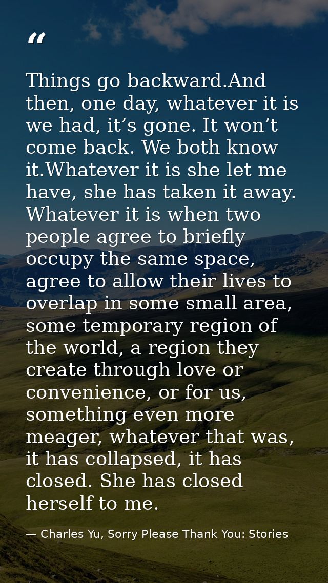 Things go backward.And then, one day, whatever it is we had, it’s gone. It won’t come back. We both know it.Whatever it  — Charles Yu, Sorry Please Thank You: Stories