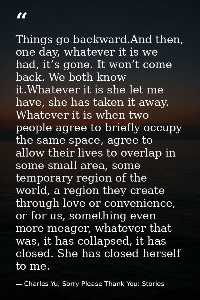 Things go backward.And then, one day, whatever it is we had, it’s gone. It won’t come back. We both know it.Whatever it  — Charles Yu, Sorry Please Thank You: Stories