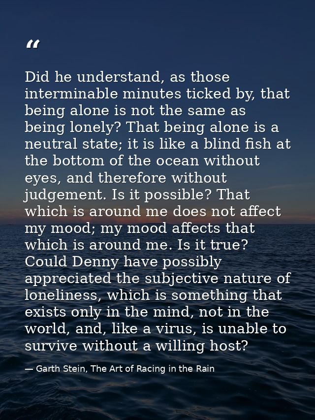 Did he understand, as those interminable minutes ticked by, that being alone is not the same as being lonely? That being — Garth Stein, The Art of Racing in the Rain