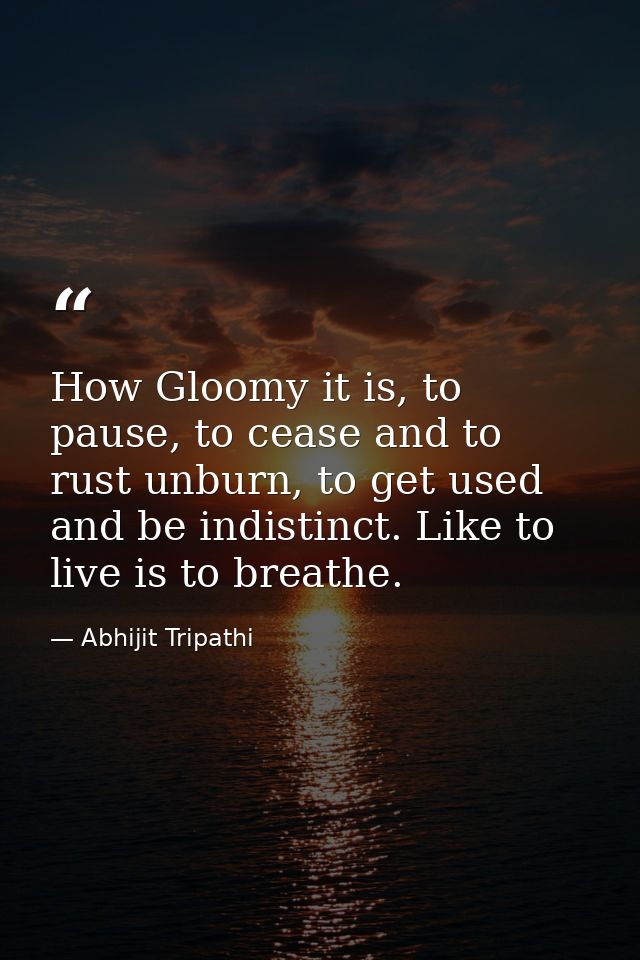 How Gloomy it is, to pause, to cease and to rust unburn, to get used and be indistinct. Like to live is to breathe. — Abhijit Tripathi