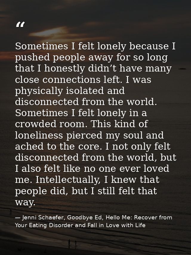 Sometimes I felt lonely because I pushed people away for so long that I honestly didn’t have many close connections left — Jenni Schaefer, Goodbye Ed, Hello Me: Recover from Your Eating Disorder and Fall in Love with Life