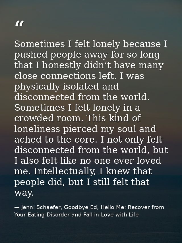 Sometimes I felt lonely because I pushed people away for so long that I honestly didn’t have many close connections left — Jenni Schaefer, Goodbye Ed, Hello Me: Recover from Your Eating Disorder and Fall in Love with Life
