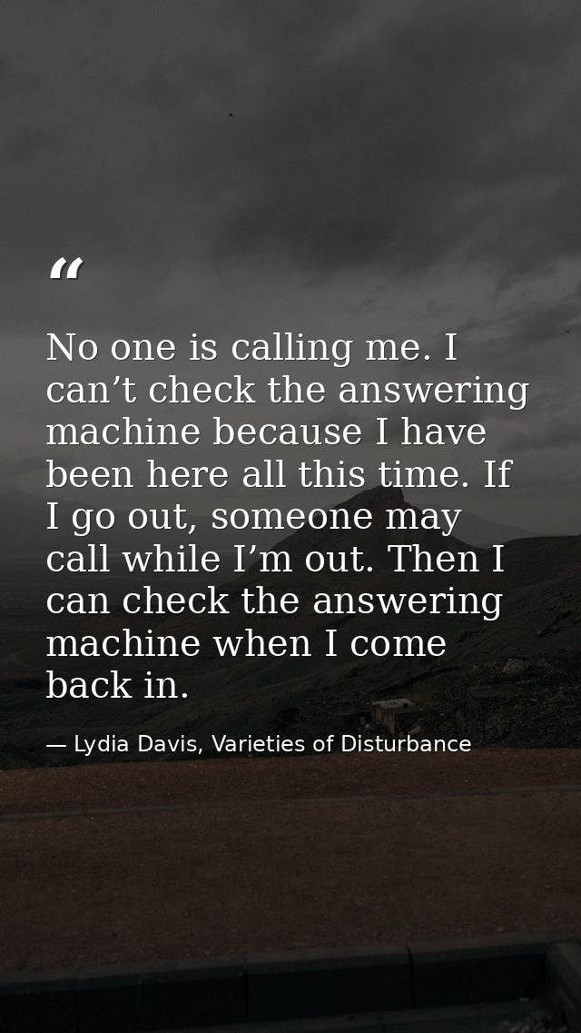 No one is calling me. I can’t check the answering machine because I have been here all this time. If I go out, someone m — Lydia Davis, Varieties of Disturbance