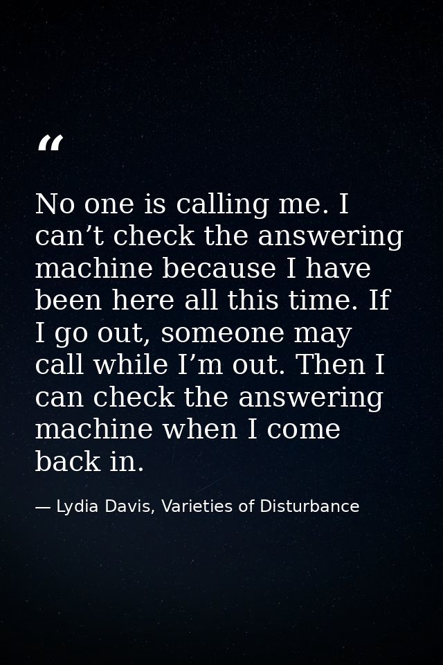 No one is calling me. I can’t check the answering machine because I have been here all this time. If I go out, someone m — Lydia Davis, Varieties of Disturbance