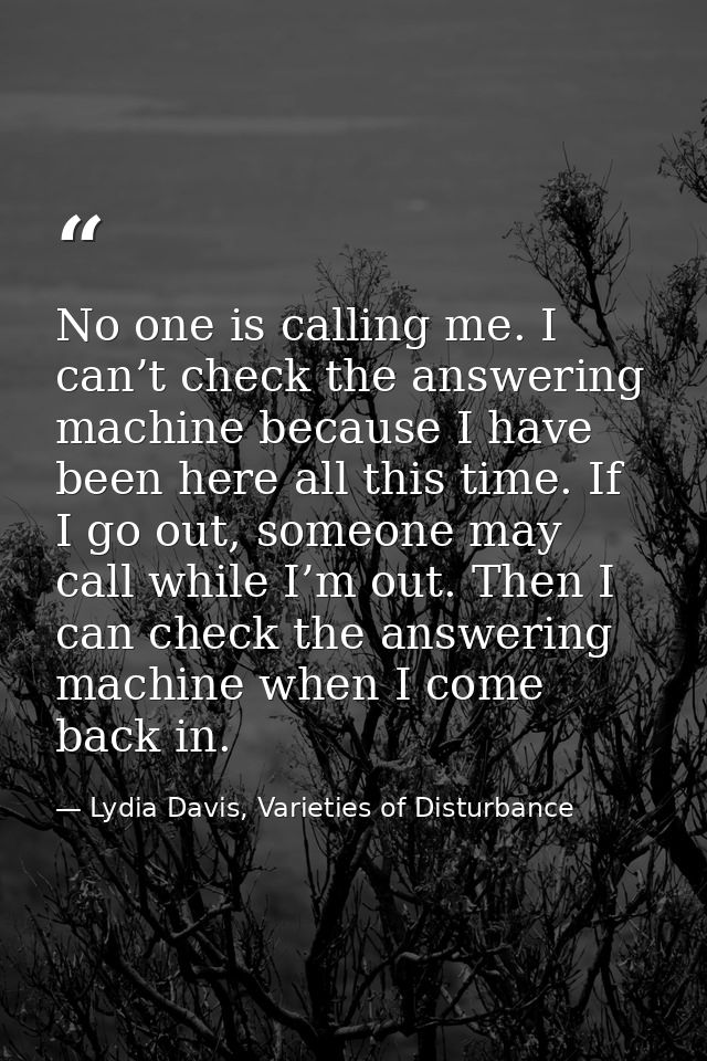 No one is calling me. I can’t check the answering machine because I have been here all this time. If I go out, someone m — Lydia Davis, Varieties of Disturbance