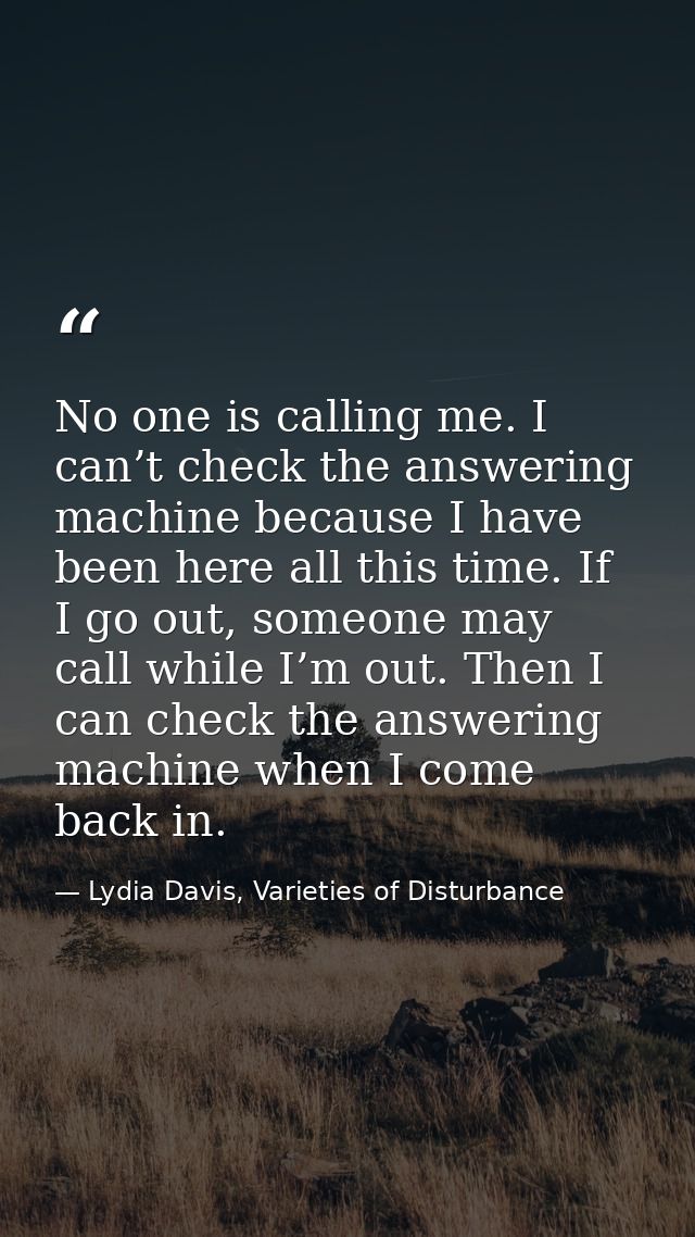 No one is calling me. I can’t check the answering machine because I have been here all this time. If I go out, someone m — Lydia Davis, Varieties of Disturbance