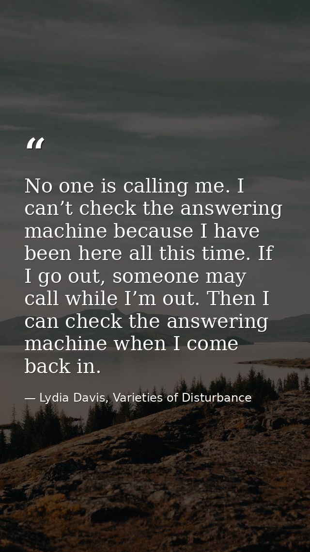 No one is calling me. I can’t check the answering machine because I have been here all this time. If I go out, someone m — Lydia Davis, Varieties of Disturbance