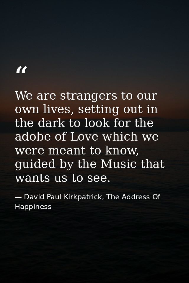 We are strangers to our own lives, setting out in the dark to look for the adobe of Love which we were meant to know, gu — David Paul Kirkpatrick, The Address Of Happiness