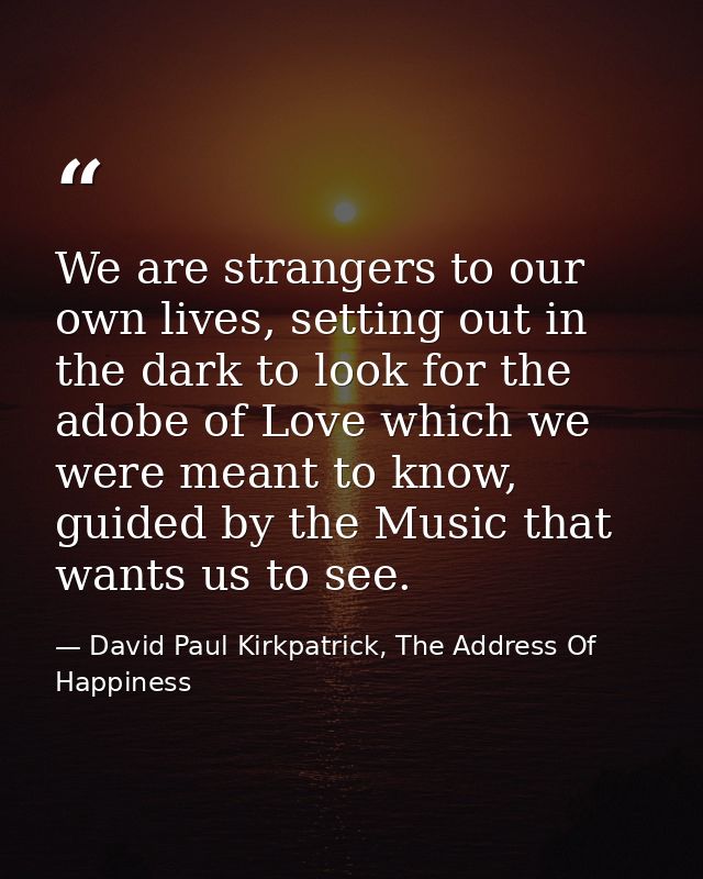 We are strangers to our own lives, setting out in the dark to look for the adobe of Love which we were meant to know, gu — David Paul Kirkpatrick, The Address Of Happiness