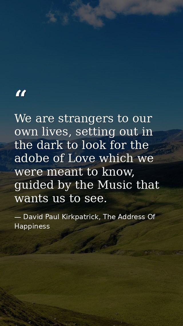 We are strangers to our own lives, setting out in the dark to look for the adobe of Love which we were meant to know, gu — David Paul Kirkpatrick, The Address Of Happiness
