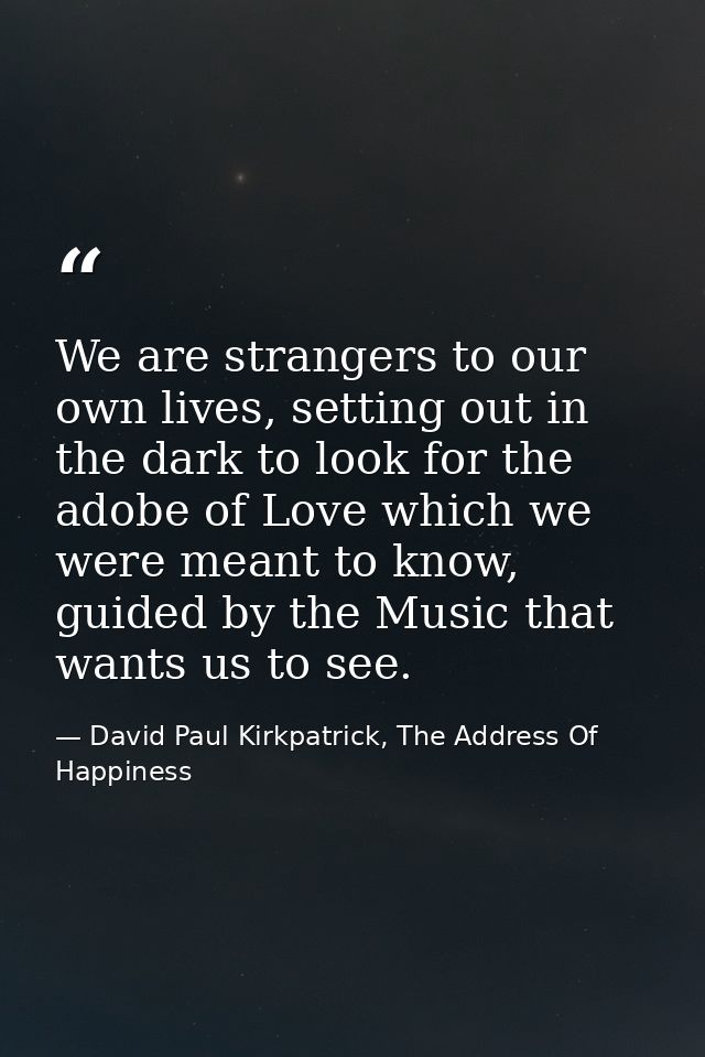 We are strangers to our own lives, setting out in the dark to look for the adobe of Love which we were meant to know, gu — David Paul Kirkpatrick, The Address Of Happiness